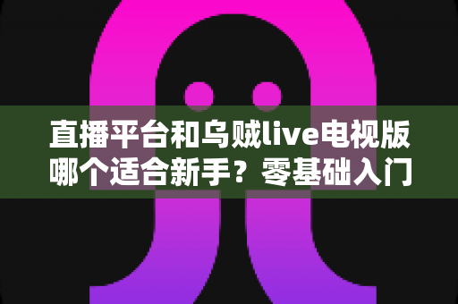 直播平台和乌贼live电视版哪个适合新手?零基础入门选型指南与使用攻略全解析 直播平台和乌贼live电视版哪个适合新手?零基础入门选型指南与使用攻略全解析