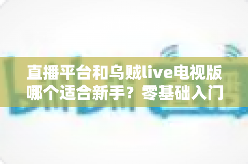 直播平台和乌贼live电视版哪个适合新手？零基础入门选型指南与使用攻略全解析