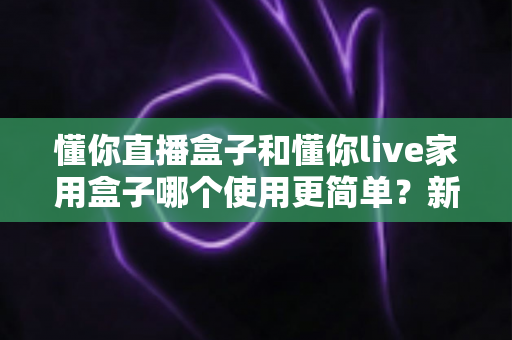 懂你直播盒子和懂你live家用盒子哪个使用更简单?新手必看的全面对比指南 懂你直播盒子和懂你live家用盒子哪个使用更简单?新手必看的全面对比指南