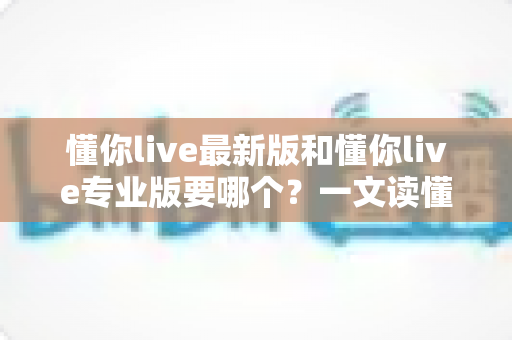 懂你live最新版和懂你live专业版要哪个？一文读懂两大版本差异，选对版本不走弯路