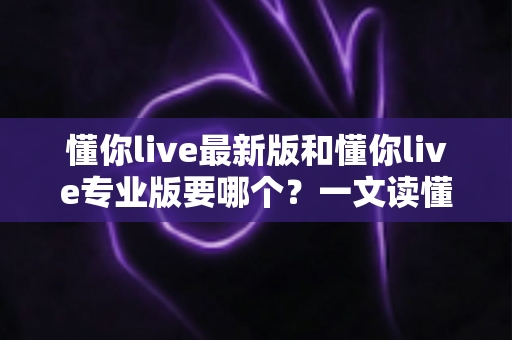 懂你live最新版和懂你live专业版要哪个？一文读懂两大版本差异，选对版本不走弯路