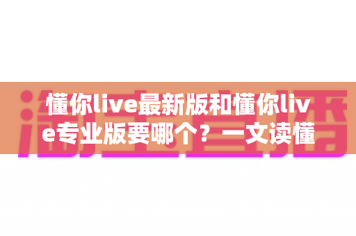 懂你live最新版和懂你live专业版要哪个？一文读懂两大版本差异，选对版本不走弯路