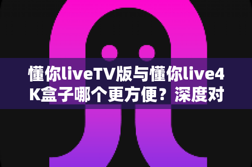 懂你liveTV版与懂你live4K盒子哪个更方便?深度对比帮你找到最适合的观影方案 懂你liveTV版与懂你live4K盒子哪个更方便?深度对比帮你找到最适合的观影方案
