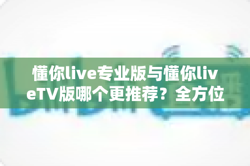 懂你live专业版与懂你liveTV版哪个更推荐?全方位对比解析助你选出最佳版本 懂你live专业版与懂你liveTV版哪个更推荐?全方位对比解析助你选出最佳版本