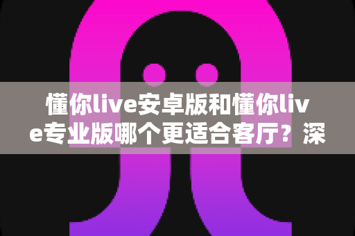 懂你live安卓版和懂你live专业版哪个更适合客厅?深度对比分析帮你做出最佳选择 懂你live安卓版和懂你live专业版哪个更适合客厅?深度对比分析帮你做出最佳选择