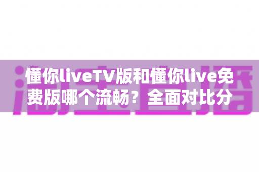懂你liveTV版和懂你live免费版哪个流畅?全面对比分析与实用优化指南 懂你liveTV版和懂你live免费版哪个流畅?全面对比分析与实用优化指南