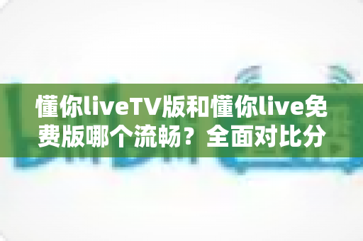 懂你liveTV版和懂你live免费版哪个流畅?全面对比分析与实用优化指南 懂你liveTV版和懂你live免费版哪个流畅?全面对比分析与实用优化指南