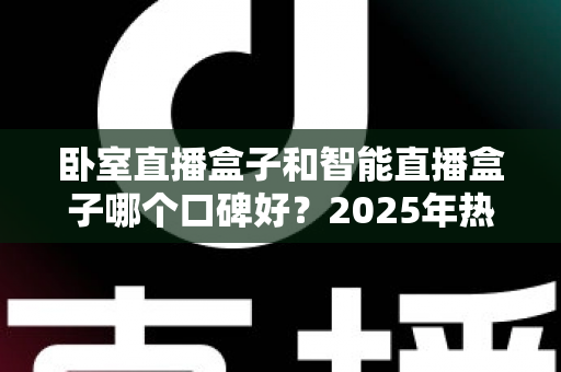 卧室直播盒子和智能直播盒子哪个口碑好？2025年热门直播设备深度测评与避坑选购全指南