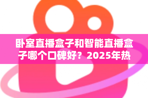卧室直播盒子和智能直播盒子哪个口碑好？2025年热门直播设备深度测评与避坑选购全指南