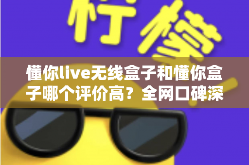懂你live无线盒子和懂你盒子哪个评价高?全网口碑深度对比与选购指南 懂你live无线盒子和懂你盒子哪个评价高?全网口碑深度对比与选购指南