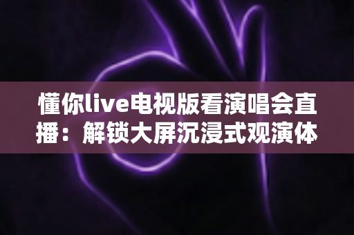 懂你live电视版看演唱会直播:解锁大屏沉浸式观演体验的完整指南 懂你live电视版看演唱会直播:解锁大屏沉浸式观演体验的完整指南