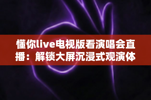 懂你live电视版看演唱会直播:解锁大屏沉浸式观演体验的完整指南 懂你live电视版看演唱会直播:解锁大屏沉浸式观演体验的完整指南