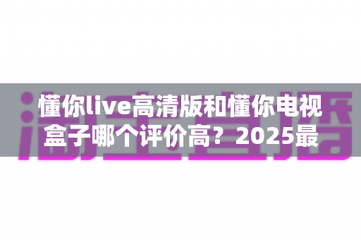 懂你live高清版和懂你电视盒子哪个评价高？2025最新深度对比评测，看完再选不踩坑