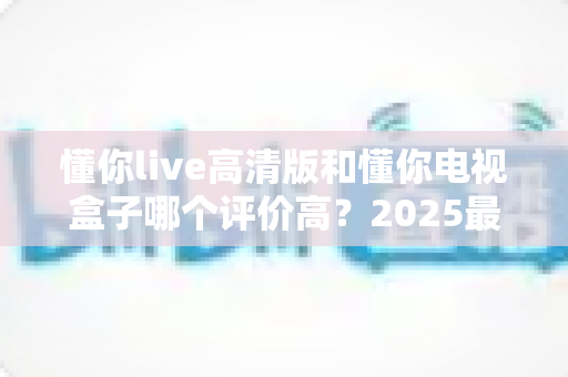 懂你live高清版和懂你电视盒子哪个评价高？2025最新深度对比评测，看完再选不踩坑