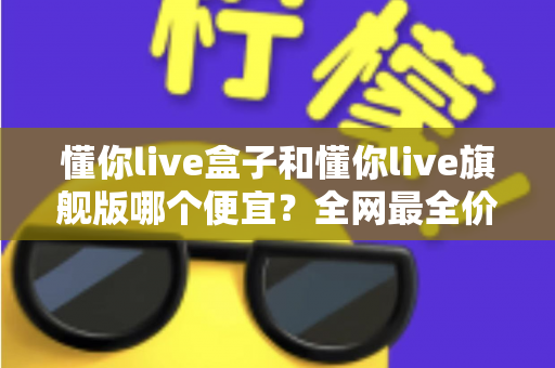 懂你live盒子和懂你live旗舰版哪个便宜？全网最全价格对比与选购避坑指南