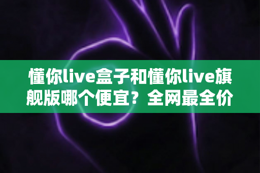懂你live盒子和懂你live旗舰版哪个便宜？全网最全价格对比与选购避坑指南