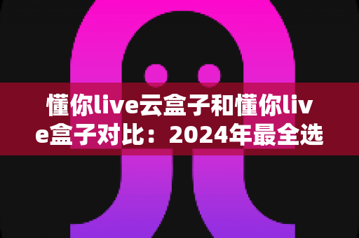 懂你live云盒子和懂你live盒子对比:2024年最全选购指南,帮你找到最适合的家庭观影神器 懂你live云盒子和懂你live盒子对比:2024年最全选购指南,帮你找到最适合的家庭观影神器