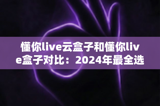 懂你live云盒子和懂你live盒子对比：2024年最全选购指南，帮你找到最适合的家庭观影神器