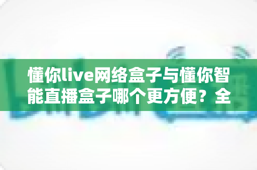 懂你live网络盒子与懂你智能直播盒子哪个更方便?全维度深度对比测评,看完不再纠结 懂你live网络盒子与懂你智能直播盒子哪个更方便?全维度深度对比测评,看完不再纠结