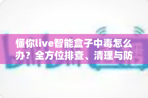 懂你live智能盒子中毒怎么办?全方位排查、清理与防护实用指南(2025最新版) 懂你live智能盒子中毒怎么办?全方位排查、清理与防护实用指南(2025最新版)