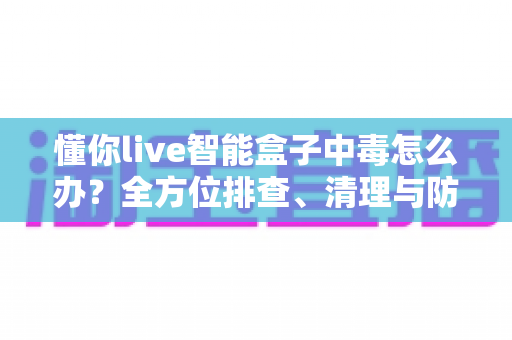 懂你live智能盒子中毒怎么办?全方位排查、清理与防护实用指南(2025最新版) 懂你live智能盒子中毒怎么办?全方位排查、清理与防护实用指南(2025最新版)