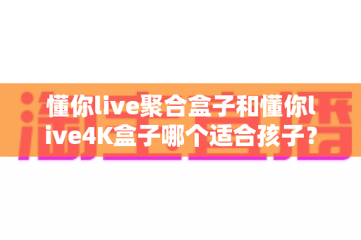 懂你live聚合盒子和懂你live4K盒子哪个适合孩子?家长选购前必读的深度对比指南 懂你live聚合盒子和懂你live4K盒子哪个适合孩子?家长选购前必读的深度对比指南