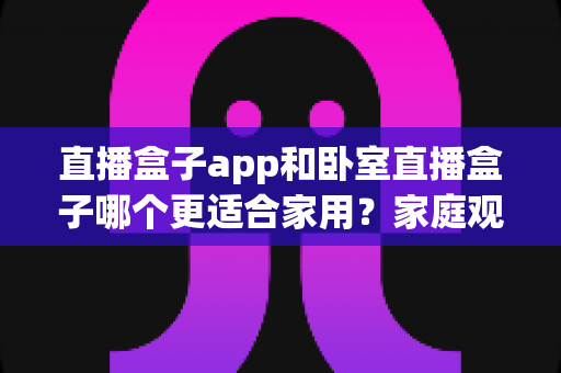 直播盒子app和卧室直播盒子哪个更适合家用?家庭观影方案全面对比指南 直播盒子app和卧室直播盒子哪个更适合家用?家庭观影方案全面对比指南
