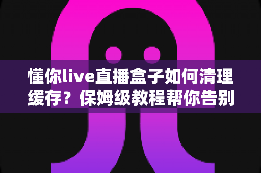 懂你live直播盒子如何清理缓存？保姆级教程帮你告别卡顿烦恼