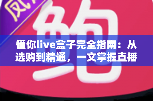 懂你live盒子完全指南:从选购到精通,一文掌握直播盒子的全部秘密 懂你live盒子完全指南:从选购到精通,一文掌握直播盒子的全部秘密