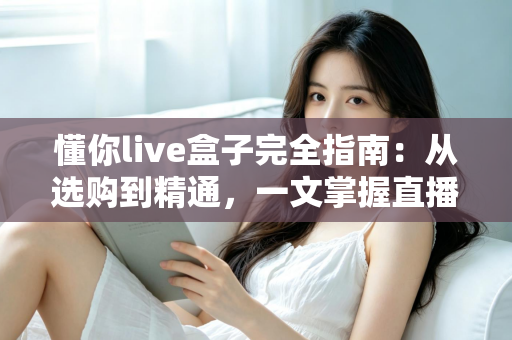 懂你live盒子完全指南:从选购到精通,一文掌握直播盒子的全部秘密 懂你live盒子完全指南:从选购到精通,一文掌握直播盒子的全部秘密