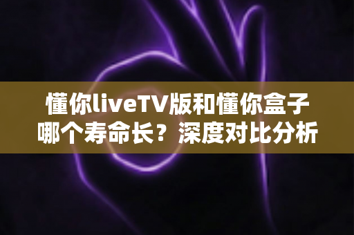 懂你liveTV版和懂你盒子哪个寿命长?深度对比分析与选购指南助你做出明智决定 懂你liveTV版和懂你盒子哪个寿命长?深度对比分析与选购指南助你做出明智决定