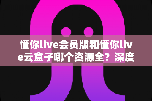 懂你live会员版和懂你live云盒子哪个资源全?深度对比帮你选对版本不踩坑 懂你live会员版和懂你live云盒子哪个资源全?深度对比帮你选对版本不踩坑