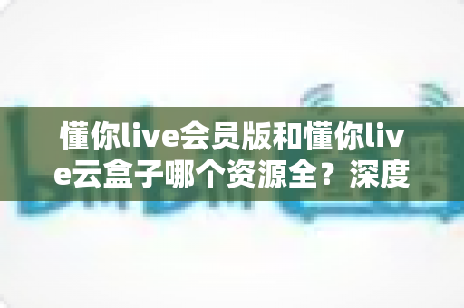 懂你live会员版和懂你live云盒子哪个资源全?深度对比帮你选对版本不踩坑 懂你live会员版和懂你live云盒子哪个资源全?深度对比帮你选对版本不踩坑