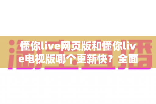 懂你live网页版和懂你live电视版哪个更新快?全面解析两大版本更新速度差异与使用建议 懂你live网页版和懂你live电视版哪个更新快?全面解析两大版本更新速度差异与使用建议
