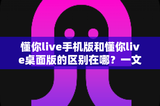 懂你live手机版和懂你live桌面版的区别在哪?一文读懂两大版本核心差异与选择指南 懂你live手机版和懂你live桌面版的区别在哪?一文读懂两大版本核心差异与选择指南