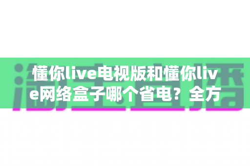 懂你live电视版和懂你live网络盒子哪个省电?全方位功耗对比与省电指南 懂你live电视版和懂你live网络盒子哪个省电?全方位功耗对比与省电指南