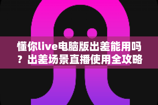 懂你live电脑版出差能用吗？出差场景直播使用全攻略与实用解答