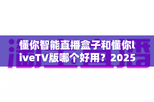 懂你智能直播盒子和懂你liveTV版哪个好用？2025最新深度对比评测帮你一次选对
