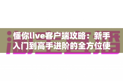 懂你live客户端攻略：新手入门到高手进阶的全方位使用指南