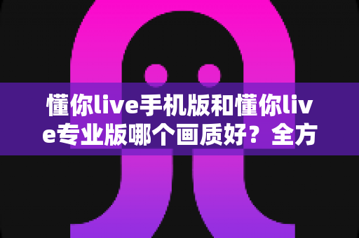 懂你live手机版和懂你live专业版哪个画质好?全方位画质对比与实用选购指南 懂你live手机版和懂你live专业版哪个画质好?全方位画质对比与实用选购指南
