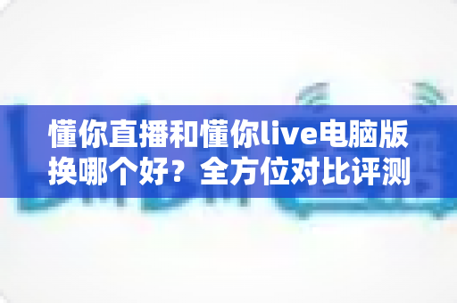 懂你直播和懂你live电脑版换哪个好？全方位对比评测助你选对直播工具