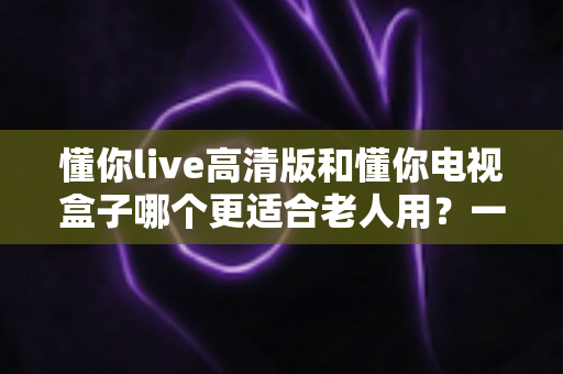 懂你live高清版和懂你电视盒子哪个更适合老人用？一站式选购指南帮爸妈告别操作烦恼