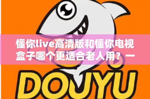 懂你live高清版和懂你电视盒子哪个更适合老人用？一站式选购指南帮爸妈告别操作烦恼