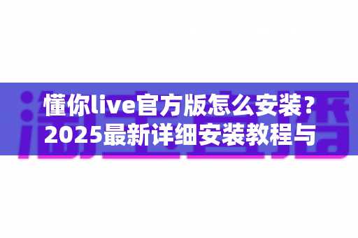 懂你live官方版怎么安装？2025最新详细安装教程与使用指南全解析