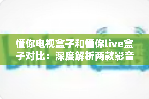 懂你电视盒子和懂你live盒子对比：深度解析两款影音盒子差异，助你轻松选出最合适的家庭娱乐中心