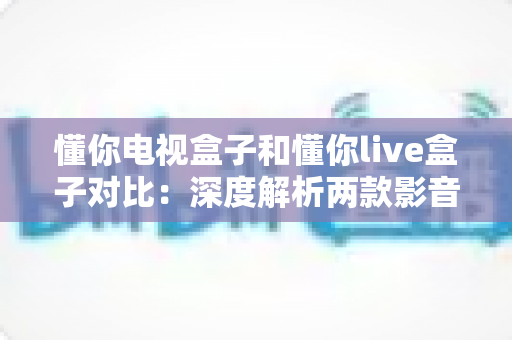 懂你电视盒子和懂你live盒子对比：深度解析两款影音盒子差异，助你轻松选出最合适的家庭娱乐中心