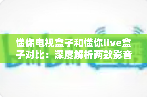 懂你电视盒子和懂你live盒子对比：深度解析两款影音盒子差异，助你轻松选出最合适的家庭娱乐中心