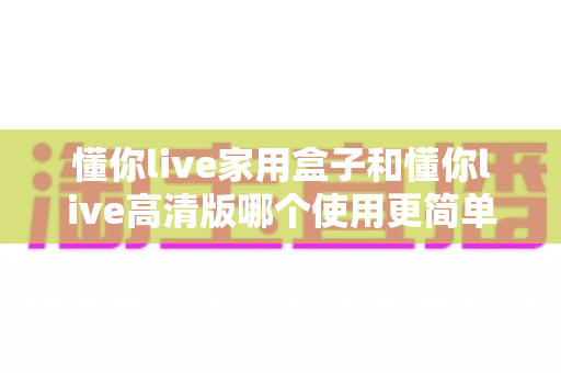 懂你live家用盒子和懂你live高清版哪个使用更简单?一文读懂两大版本的易用性差异与选购指南 懂你live家用盒子和懂你live高清版哪个使用更简单?一文读懂两大版本的易用性差异与选购指南