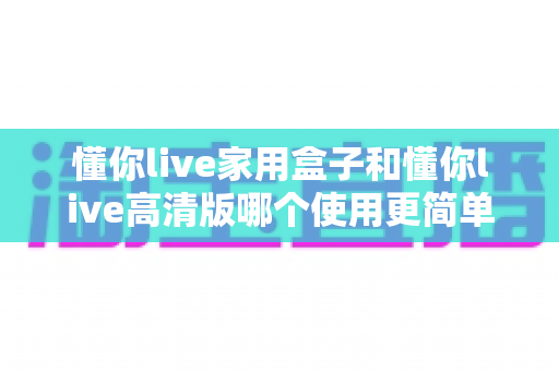 懂你live家用盒子和懂你live高清版哪个使用更简单?一文读懂两大版本的易用性差异与选购指南 懂你live家用盒子和懂你live高清版哪个使用更简单?一文读懂两大版本的易用性差异与选购指南