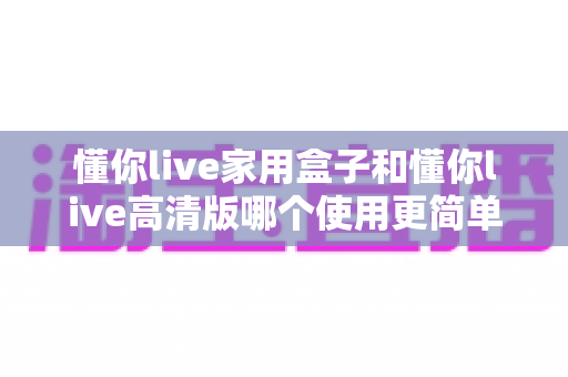 懂你live家用盒子和懂你live高清版哪个使用更简单？一文读懂两大版本的易用性差异与选购指南
